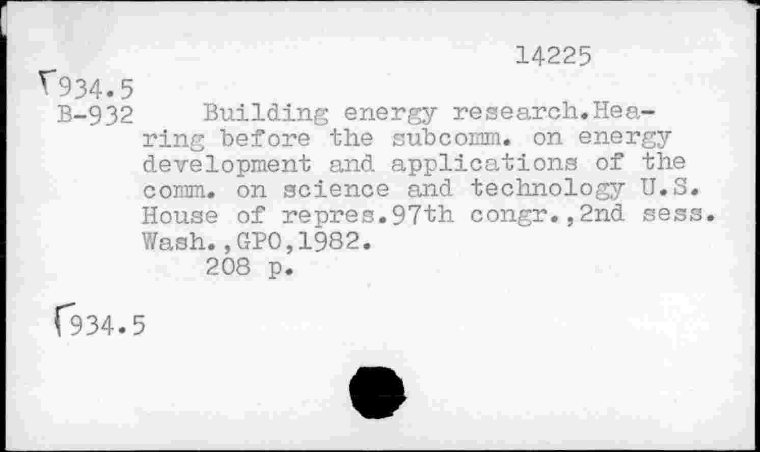 ﻿14225
V934.5
B-932 Building energy research.Hearing before the subcomm. on energy development and applications of the coram. on science and technology U.S. House of repres.97th congr.,2nd sess. Wash.,GPO,1982.
208 p.
(*934.5